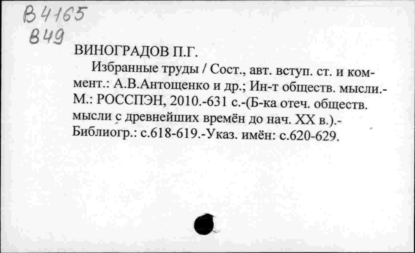 ﻿№165
ВИНОГРАДОВ п.г.
Избранные труды / Сост., авт. вступ. ст. и коммент.: А.В.Антощенко и др.; Ин-т обществ, мысли,-М.: РОССПЭН, 2010.-631 с.-(Б-ка отеч. обществ, мысли с древнейших времён до нач. XX в.).-Библиогр.: с.618-619,-Указ. имён: с.620-629.